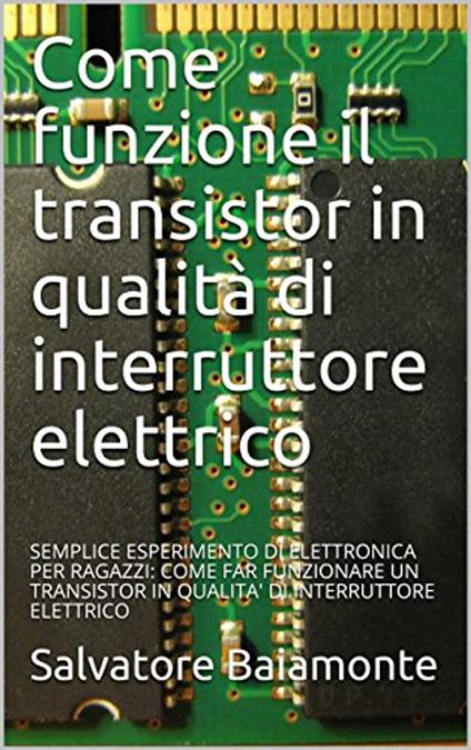 Come funziona il transistor in qualità di interruttore elettrico: SEMPLICE ESPERIMENTO DI ELETTRONICA PER RAGAZZI: COME FAR FUNZIONARE UN TRANSISTOR IN QUALITA' DI INTERRUTTORE ELETTRICO - Salvatore Baiamonte - ebook