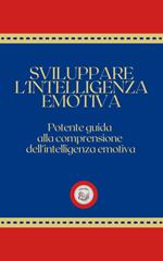 SVILUPPARE L'INTELLIGENZA EMOTIVA: Potente Guida alla Comprensione dell'Intelligenza Emotiva