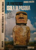 La fantastica Isola di Pasqua. Riscoperta dell'isola dei giganti di pietra e rivelazioni sul suo millenario mistero