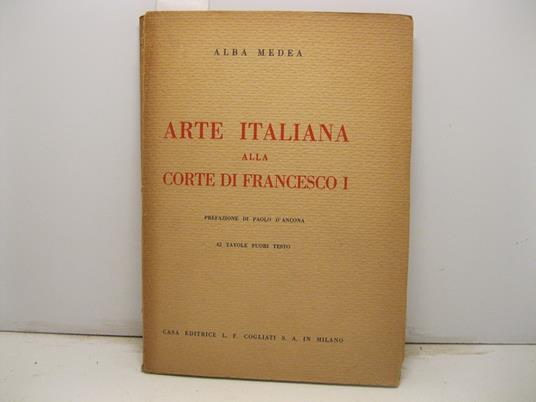 Arte italiana alla Corte di Francesco I (1515 - 1547). Prefazione di Paolo d'Ancona. 42 tavole fuori testo - Alba Medea - copertina