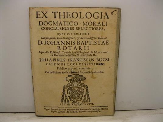 Ex theologia dogmatico-morali conclusiones selectiores quas sub auspiciis Illustrissimi, Excellentissimi & Reverendissimi Domini D. Johannis Baptistae Rotarii Johannes Franciscus Buzzi clericus loci Cassinarum publico exponit certamini cui collibitum - copertina