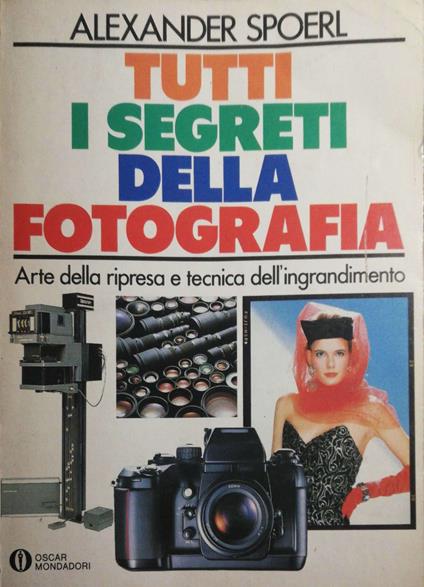 Tutti i segreti della fotografia, Arte della ripresa e tecnica dell'ingrandimento - Alexander Spoerl - copertina