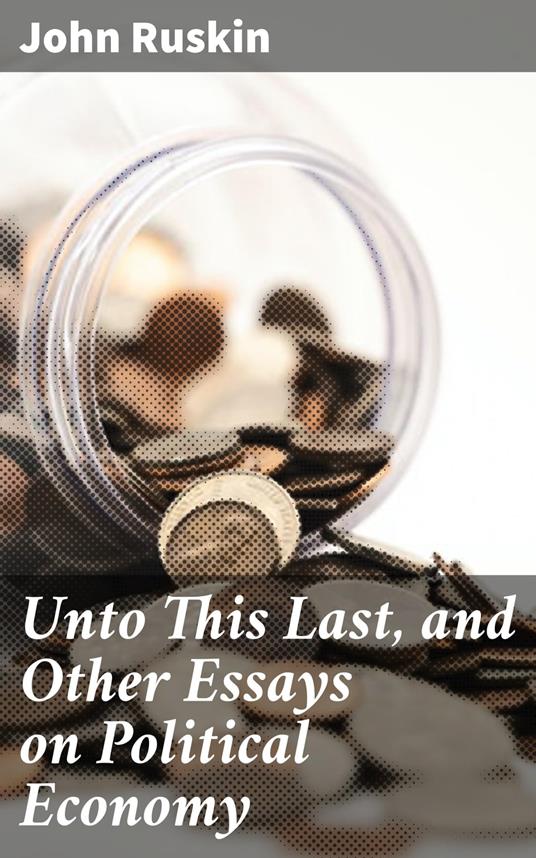 Unto This Last, and Other Essays on Political Economy