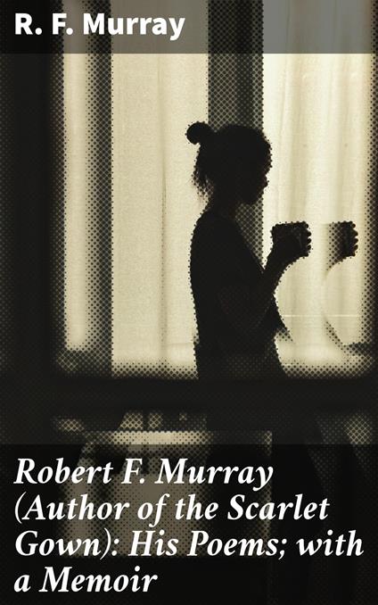 Robert F. Murray (Author of the Scarlet Gown): His Poems; with a Memoir