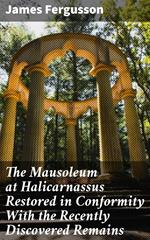 The Mausoleum at Halicarnassus Restored in Conformity With the Recently Discovered Remains