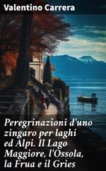 Peregrinazioni d'uno zingaro per laghi ed Alpi. Il Lago Maggiore, l'Ossola, la Frua e il Gries