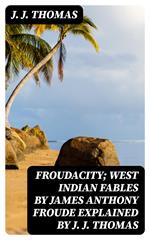 Froudacity; West Indian Fables by James Anthony Froude Explained by J. J. Thomas