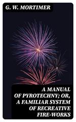 A Manual of Pyrotechny; or, A Familiar System of Recreative Fire-works