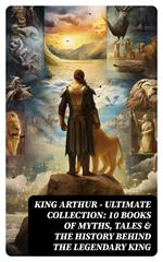 KING ARTHUR - Ultimate Collection: 10 Books of Myths, Tales & The History Behind The Legendary King