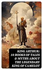 King Arthur: 10 Books of Tales & Myths about the Legendary King of Camelot