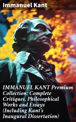 IMMANUEL KANT Premium Collection: Complete Critiques, Philosophical Works and Essays (Including Kant's Inaugural Dissertation)