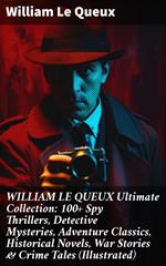 WILLIAM LE QUEUX Ultimate Collection: 100+ Spy Thrillers, Detective Mysteries, Adventure Classics, Historical Novels, War Stories & Crime Tales (Illustrated)