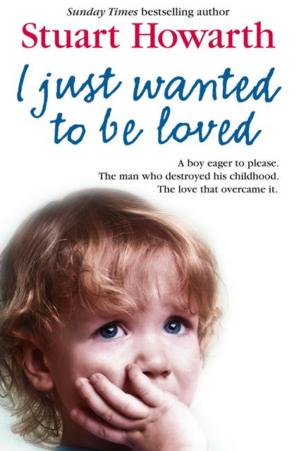 I Just Wanted to Be Loved: A boy eager to please. The man who destroyed his childhood. The love that overcame it.