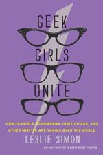 Geek Girls Unite: How Fangirls, Bookworms, Indie Chicks, and Other Misfits Are Taking Over the World