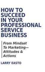 How To Succeed In Your Professional Service Business: From Mindset To Marketing-Attitudes & Actions