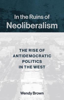 In the Ruins of Neoliberalism: The Rise of Antidemocratic Politics in the West - Wendy Brown - cover