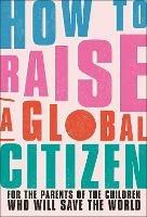 How to Raise a Global Citizen: For the Parents of the Children Who Will Save the World