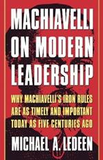 Machiavelli on Modern Leadership: Why Machiavelli's Iron Rules Are as Timely and Important Today as Five Centuries Ago