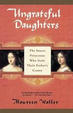 Ungrateful Daughters: The Stuart Princesses Who Stole Their Father's Crown