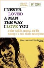 I Never Loved a Man the Way I Love You: Aretha Franklin, Respect, and the Making of a Soul Music Masterpiece