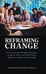 Reframing Change: How to Deal with Workplace Dynamics, Influence Others, and Bring People Together to Initiate Positive Change