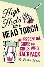 High Heels and a Head Torch: The Essential Guide For Girls Who Backpack