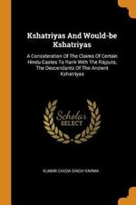 Kshatriyas And Would-be Kshatriyas: A Consideration Of The Claims Of Certain Hindu Castes To Rank With The Rajputs, The Descendants Of The Ancient Kshatriyas