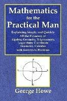 Mathematics for the Practical Man - Explaining Simply and Quickly All the Elements of Algebra, Geometry, Trigonometry, Logarithms, Coo¨rdinate Geometry, Calculus with Answers to Problems