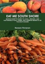 Eat Me South Shore: Massachusetts Guide to Local, Organic, and Sustainable Food, Farms, and Farmers Markets on the South Shore