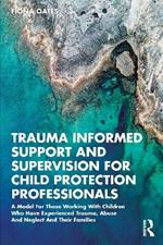 Trauma Informed Support and Supervision for Child Protection Professionals: A Model For Those Working With Children Who Have Experienced Trauma, Abuse And Neglect And Their Families