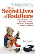 The Secret Lives of Toddlers: A Parent's Guide to the Wonderful, Terrible, Fascinating Behavior of Children Ages 1 to 3