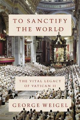 To Sanctify the World: The Vital Legacy of Vatican II - George Weigel - cover