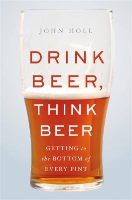 Drink Beer, Think Beer: Getting to the Bottom of Every Pint - John Holl - cover