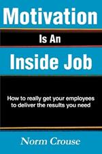 Motivation Is An Inside Job: How to really get your employees to deliver the results you need