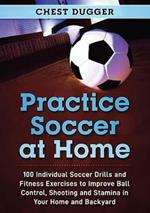 Practice Soccer At Home: 100 Individual Soccer Drills and Fitness Exercises to Improve Ball Control, Shooting and Stamina In Your Home and Backyard