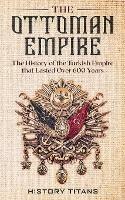 The Ottoman Empire: The History of the Turkish Empire that Lasted Over 600 Years