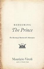 Redeeming The Prince: The Meaning of Machiavelli's Masterpiece