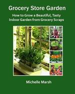Grocery Store Garden: How to Grow a Beautiful, Tasty Indoor Garden from Grocery Scraps