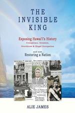 The Invisible King: Exposing Hawai'i's History - Conspiracy, Invasion, Overthrow & Illegal Occupation - And Now, Restoring a Nation