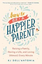 How To Be A Happier Parent: Raising a Family, Having a Life, and Loving (Almost) Every Minute