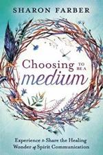 Choosing to be a Medium: Experience and Share the Healing Wonder of Spirit Communication