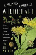 A Witch's Guide to Wildcraft: Using Common Plants to Create Uncommon Magick