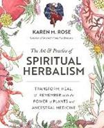 The Art & Practice of Spiritual Herbalism: Transform, Heal, and Remember with the Power of Plants and Ancestral Medicine