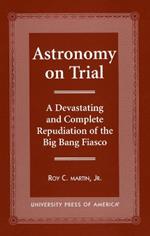 Astronomy on Trial: A Devastating and Complete Repudiation of the Big Bang Fiasco