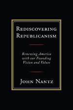 Rediscovering Republicanism: Renewing America with Our Founding Vision and Values