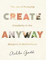 Create Anyway - The Joy of Pursuing Creativity in the Margins of Motherhood