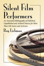 Silent Film Performers: An Annotated Bibliography of Published, Unpublished and Archival Sources for Over 350 Actors and Actresses