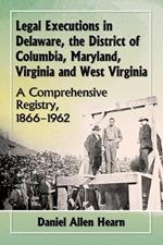 Legal Executions in Delaware, the District of Columbia, Maryland, Virginia and West Virginia: A Comprehensive Registry, 1866-1962