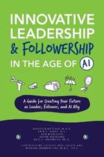 Innovative Leadership & Followership in the Age of AI: A Guide to Creating Your Future as Leader, Follower, and AI Ally