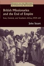 British Missionaries and the End of Empire: East, Central, and Southern Africa, 1939-64